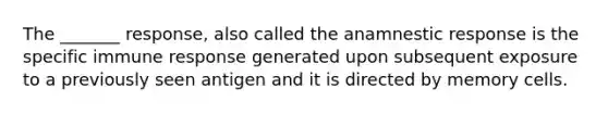 The _______ response, also called the anamnestic response is the specific immune response generated upon subsequent exposure to a previously seen antigen and it is directed by memory cells.