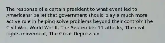 The response of a certain president to what event led to Americans' belief that government should play a much more active role in helping solve problems beyond their control? The Civil War, World War II, The September 11 attacks, The civil rights movement, The Great Depression