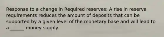 Response to a change in Required reserves: A rise in reserve requirements reduces the amount of deposits that can be supported by a given level of the monetary base and will lead to a ______ money supply.