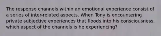 The response channels within an emotional experience consist of a series of inter-related aspects. When Tony is encountering private subjective experiences that floods into his consciousness, which aspect of the channels is he experiencing?