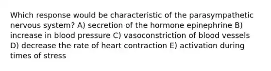 Which response would be characteristic of the parasympathetic nervous system? A) secretion of the hormone epinephrine B) increase in blood pressure C) vasoconstriction of blood vessels D) decrease the rate of heart contraction E) activation during times of stress