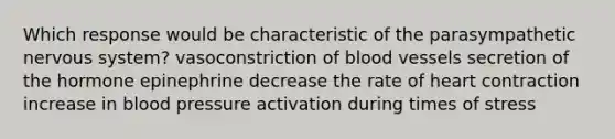 Which response would be characteristic of the parasympathetic nervous system? vasoconstriction of blood vessels secretion of the hormone epinephrine decrease the rate of heart contraction increase in blood pressure activation during times of stress