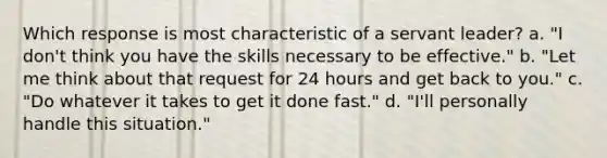 Which response is most characteristic of a servant leader? a. "I don't think you have the skills necessary to be effective." b. "Let me think about that request for 24 hours and get back to you." c. "Do whatever it takes to get it done fast." d. "I'll personally handle this situation."