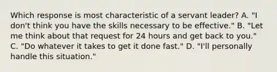 Which response is most characteristic of a servant leader? A. "I don't think you have the skills necessary to be effective." B. "Let me think about that request for 24 hours and get back to you." C. "Do whatever it takes to get it done fast." D. "I'll personally handle this situation."