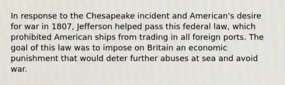 In response to the Chesapeake incident and American's desire for war in 1807, Jefferson helped pass this federal law, which prohibited American ships from trading in all foreign ports. The goal of this law was to impose on Britain an economic punishment that would deter further abuses at sea and avoid war.