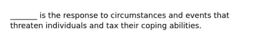 _______ is the response to circumstances and events that threaten individuals and tax their coping abilities.