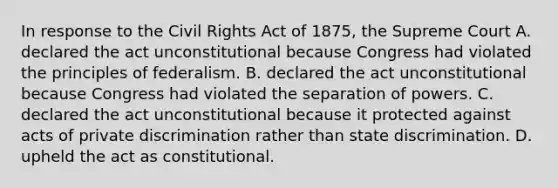 In response to the Civil Rights Act of 1875, the Supreme Court A. declared the act unconstitutional because Congress had violated the principles of federalism. B. declared the act unconstitutional because Congress had violated the separation of powers. C. declared the act unconstitutional because it protected against acts of private discrimination rather than state discrimination. D. upheld the act as constitutional.