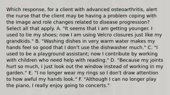 Which response, for a client with advanced osteoarthritis, alert the nurse that the client may be having a problem coping with the image and role changes related to disease progression? Select all that apply. A. "It seems that I am getting younger. I used to tie my shoes; now I am using Velcro closures just like my grandkids." B. "Washing dishes in very warm water makes my hands feel so good that I don't use the dishwasher much." C. "I used to be a playground assistant; now I contribute by working with children who need help with reading." D. "Because my joints hurt so much, I just look out the window instead of working in my garden." E. "I no longer wear my rings so I don't draw attention to how awful my hands look." F. "Although I can no longer play the piano, I really enjoy going to concerts."