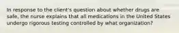 In response to the client's question about whether drugs are safe, the nurse explains that all medications in the United States undergo rigorous testing controlled by what organization?