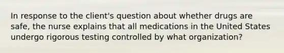 In response to the client's question about whether drugs are safe, the nurse explains that all medications in the United States undergo rigorous testing controlled by what organization?