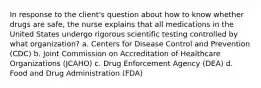 In response to the client's question about how to know whether drugs are safe, the nurse explains that all medications in the United States undergo rigorous scientific testing controlled by what organization? a. Centers for Disease Control and Prevention (CDC) b. Joint Commission on Accreditation of Healthcare Organizations (JCAHO) c. Drug Enforcement Agency (DEA) d. Food and Drug Administration (FDA)