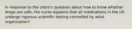 In response to the client's question about how to know whether drugs are safe, the nurse explains that all medications in the US undergo rigorous scientific testing controlled by what organization?