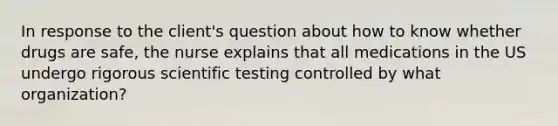 In response to the client's question about how to know whether drugs are safe, the nurse explains that all medications in the US undergo rigorous scientific testing controlled by what organization?