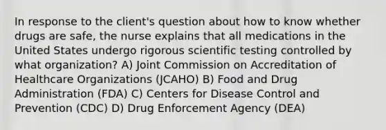 In response to the client's question about how to know whether drugs are safe, the nurse explains that all medications in the United States undergo rigorous scientific testing controlled by what organization? A) Joint Commission on Accreditation of Healthcare Organizations (JCAHO) B) Food and Drug Administration (FDA) C) Centers for Disease Control and Prevention (CDC) D) Drug Enforcement Agency (DEA)