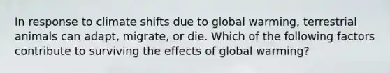 In response to climate shifts due to global warming, terrestrial animals can adapt, migrate, or die. Which of the following factors contribute to surviving the effects of global warming?