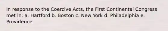 In response to the Coercive Acts, the First Continental Congress met in: a. Hartford b. Boston c. New York d. Philadelphia e. Providence