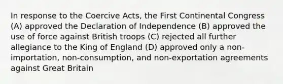 In response to the Coercive Acts, the First Continental Congress (A) approved the Declaration of Independence (B) approved the use of force against British troops (C) rejected all further allegiance to the King of England (D) approved only a non-importation, non-consumption, and non-exportation agreements against Great Britain