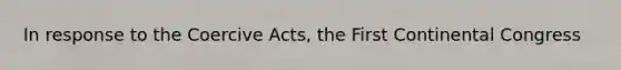 In response to the Coercive Acts, the First Continental Congress