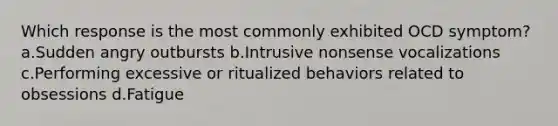 Which response is the most commonly exhibited OCD symptom? a.Sudden angry outbursts b.Intrusive nonsense vocalizations c.Performing excessive or ritualized behaviors related to obsessions d.Fatigue