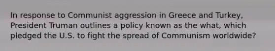 In response to Communist aggression in Greece and Turkey, President Truman outlines a policy known as the what, which pledged the U.S. to fight the spread of Communism worldwide?