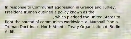 In response to Communist aggression in Greece and Turkey, President Truman outlined a policy known as the __________________________, which pledged the United States to fight the spread of communism worldwide. a. Marshall Plan b. Truman Doctrine c. North Atlantic Treaty Organization d. Berlin Airlift