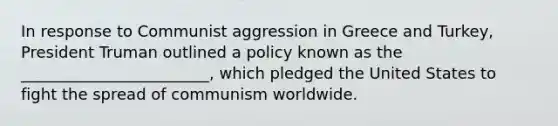 In response to Communist aggression in Greece and Turkey, President Truman outlined a policy known as the ________________________, which pledged the United States to fight the spread of communism worldwide.