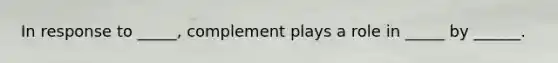 In response to _____, complement plays a role in _____ by ______.