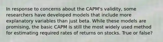 In response to concerns about the CAPM's validity, some researchers have developed models that include more explanatory variables than just beta. While these models are promising, the basic CAPM is still the most widely used method for estimating required rates of returns on stocks. True or false?