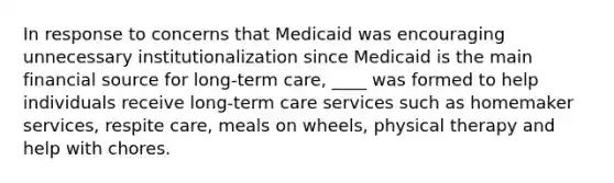 In response to concerns that Medicaid was encouraging unnecessary institutionalization since Medicaid is the main financial source for long-term care, ____ was formed to help individuals receive long-term care services such as homemaker services, respite care, meals on wheels, physical therapy and help with chores.