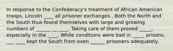 In response to the Confederacy's treatment of African American troops, Lincoln ____ all prisoner exchanges . Both the North and the South thus found themselves with large and growing numbers of ______ __ ____. Taking care of them proved _____, especially in the ____. While conditions were bad in _____ prisons, ___ ____ kept the South from even ______ prisoners adequately.