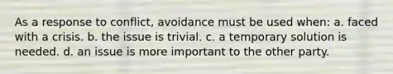 As a response to conflict, avoidance must be used when: a. faced with a crisis. b. the issue is trivial. c. a temporary solution is needed. d. an issue is more important to the other party.