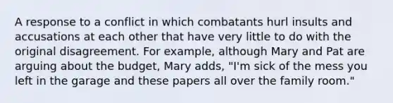 A response to a conflict in which combatants hurl insults and accusations at each other that have very little to do with the original disagreement. For example, although Mary and Pat are arguing about the budget, Mary adds, "I'm sick of the mess you left in the garage and these papers all over the family room."