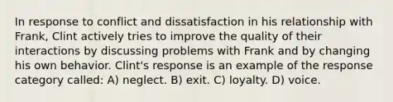 In response to conflict and dissatisfaction in his relationship with Frank, Clint actively tries to improve the quality of their interactions by discussing problems with Frank and by changing his own behavior. Clint's response is an example of the response category called: A) neglect. B) exit. C) loyalty. D) voice.