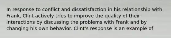 In response to conflict and dissatisfaction in his relationship with Frank, Clint actively tries to improve the quality of their interactions by discussing the problems with Frank and by changing his own behavior. Clint's response is an example of