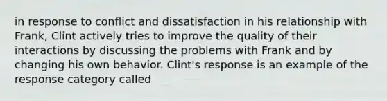 in response to conflict and dissatisfaction in his relationship with Frank, Clint actively tries to improve the quality of their interactions by discussing the problems with Frank and by changing his own behavior. Clint's response is an example of the response category called