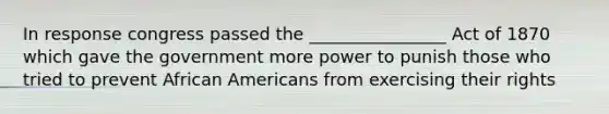 In response congress passed the ________________ Act of 1870 which gave the government more power to punish those who tried to prevent African Americans from exercising their rights