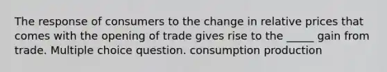 The response of consumers to the change in relative prices that comes with the opening of trade gives rise to the _____ gain from trade. Multiple choice question. consumption production