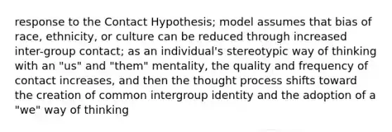 response to the Contact Hypothesis; model assumes that bias of race, ethnicity, or culture can be reduced through increased inter-group contact; as an individual's stereotypic way of thinking with an "us" and "them" mentality, the quality and frequency of contact increases, and then the thought process shifts toward the creation of common intergroup identity and the adoption of a "we" way of thinking