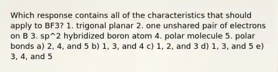 Which response contains all of the characteristics that should apply to BF3? 1. trigonal planar 2. one unshared pair of electrons on B 3. sp^2 hybridized boron atom 4. polar molecule 5. polar bonds a) 2, 4, and 5 b) 1, 3, and 4 c) 1, 2, and 3 d) 1, 3, and 5 e) 3, 4, and 5