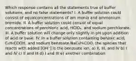 Which response contains all the statements true of buffer solutions, and no false statements? I. A buffer solution could consist of equalconcentrations of am monia and ammonium bromide. II. A buffer solution could consist of equal concentrations of perchloric acid, HClO₄, and sodium perchlorate. III. A buffer solution will change only slightly in pH upon addition of acid or base. IV. In a buffer solution containing benzoic acid, C₆H₅COOH, and sodium benzoate,NaC₆H₅COO, the species that reacts with added [OH⁻] is the benzoate ion. a) II, III, and IV b) I and IV c) II and III d) I and III e) another combination