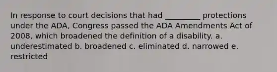 In response to court decisions that had _________ protections under the ADA, Congress passed the ADA Amendments Act of 2008, which broadened the definition of a disability. a. underestimated b. broadened c. eliminated d. narrowed e. restricted