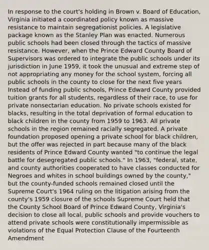 In response to the court's holding in Brown v. Board of Education, Virginia initiated a coordinated policy known as massive resistance to maintain segregationist policies. A legislative package known as the Stanley Plan was enacted. Numerous public schools had been closed through the tactics of massive resistance. However, when the Prince Edward County Board of Supervisors was ordered to integrate the public schools under its jurisdiction in June 1959, it took the unusual and extreme step of not appropriating any money for the school system, forcing all public schools in the county to close for the next five years Instead of funding public schools, Prince Edward County provided tuition grants for all students, regardless of their race, to use for private nonsectarian education. No private schools existed for blacks, resulting in the total deprivation of formal education to black children in the county from 1959 to 1963. All private schools in the region remained racially segregated. A private foundation proposed opening a private school for black children, but the offer was rejected in part because many of the black residents of Prince Edward County wanted "to continue the legal battle for desegregated public schools." In 1963, "federal, state, and county authorities cooperated to have classes conducted for Negroes and whites in school buildings owned by the county," but the county-funded schools remained closed until the Supreme Court's 1964 ruling on the litigation arising from the county's 1959 closure of the schools Supreme Court held that the County School Board of Prince Edward County, Virginia's decision to close all local, public schools and provide vouchers to attend private schools were constitutionally impermissible as violations of the Equal Protection Clause of the Fourteenth Amendment