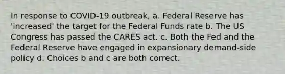 In response to COVID-19 outbreak, a. Federal Reserve has 'increased' the target for the Federal Funds rate b. The US Congress has passed the CARES act. c. Both the Fed and the Federal Reserve have engaged in expansionary demand-side policy d. Choices b and c are both correct.