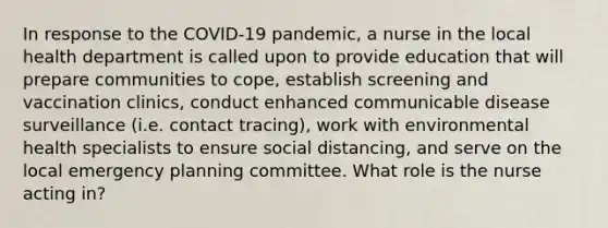 In response to the COVID-19 pandemic, a nurse in the local health department is called upon to provide education that will prepare communities to cope, establish screening and vaccination clinics, conduct enhanced communicable disease surveillance (i.e. contact tracing), work with environmental health specialists to ensure social distancing, and serve on the local emergency planning committee. What role is the nurse acting in?