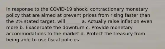 In response to the COVID-19 shock, contractionary monetary policy that are aimed at prevent prices from rising faster than the 2% stated target, will ______ a. Actually raise inflation even more b. Exacerbate the downturn c. Provide monetary accommodations to the market d. Protect the treasury from being able to use fiscal policies