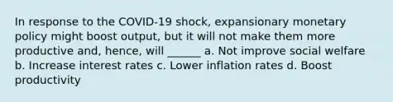 In response to the COVID-19 shock, expansionary monetary policy might boost output, but it will not make them more productive and, hence, will ______ a. Not improve social welfare b. Increase interest rates c. Lower inflation rates d. Boost productivity