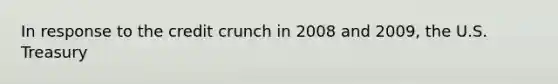 In response to the credit crunch in 2008 and 2009, the U.S. Treasury