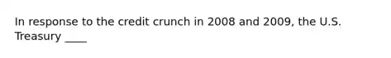 In response to the credit crunch in 2008 and 2009, the U.S. Treasury ____