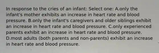 In response to the cries of an infant: Select one: A.only the infant's mother exhibits an increase in heart rate and <a href='https://www.questionai.com/knowledge/kD0HacyPBr-blood-pressure' class='anchor-knowledge'>blood pressure</a>. B.only the infant's caregivers and older siblings exhibit an increase in heart rate and blood pressure. C.only experienced parents exhibit an increase in heart rate and blood pressure. D.most adults (both parents and non-parents) exhibit an increase in heart rate and blood pressure.