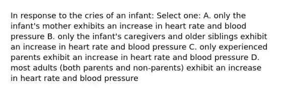 In response to the cries of an infant: Select one: A. only the infant's mother exhibits an increase in heart rate and blood pressure B. only the infant's caregivers and older siblings exhibit an increase in heart rate and blood pressure C. only experienced parents exhibit an increase in heart rate and blood pressure D. most adults (both parents and non-parents) exhibit an increase in heart rate and blood pressure